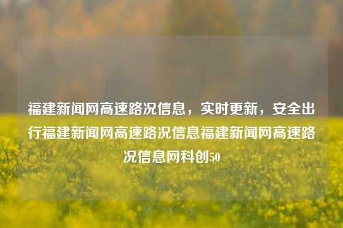 福建新闻网高速路况信息，实时更新，安全出行福建新闻网高速路况信息福建新闻网高速路况信息网科创50