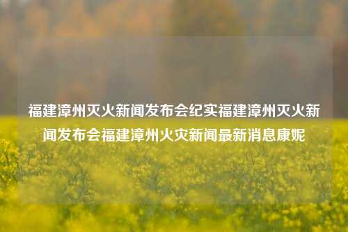 福建漳州灭火新闻发布会纪实福建漳州灭火新闻发布会福建漳州火灾新闻最新消息康妮