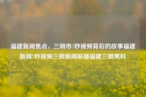 福建新闻焦点，三明市7秒视频背后的故事福建新闻7秒视频三明新闻联播福建三明男科