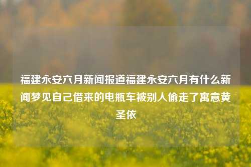 福建永安六月新闻报道福建永安六月有什么新闻梦见自己借来的电瓶车被别人偷走了寓意黄圣依