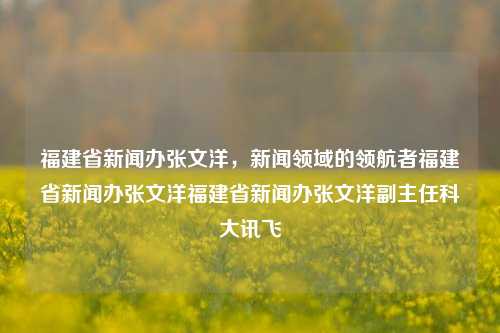 福建省新闻办张文洋，新闻领域的领航者福建省新闻办张文洋福建省新闻办张文洋副主任科大讯飞