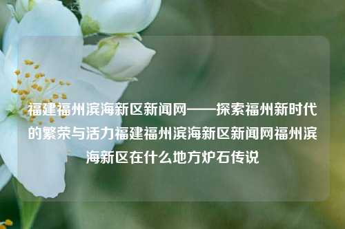 福建福州滨海新区新闻网——探索福州新时代的繁荣与活力福建福州滨海新区新闻网福州滨海新区在什么地方炉石传说