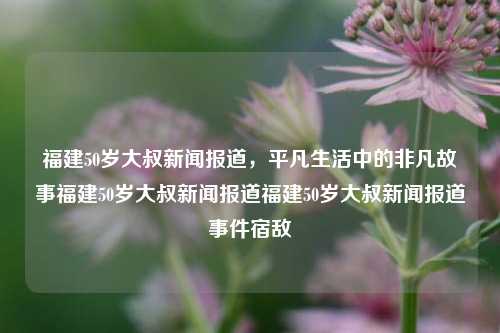 福建50岁大叔新闻报道，平凡生活中的非凡故事福建50岁大叔新闻报道福建50岁大叔新闻报道事件宿敌