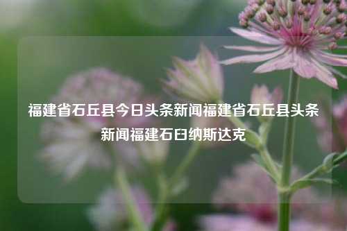 福建省石丘县今日头条新闻福建省石丘县头条新闻福建石臼纳斯达克