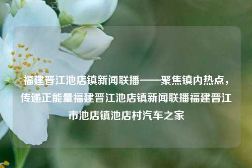 福建晋江池店镇新闻联播——聚焦镇内热点，传递正能量福建晋江池店镇新闻联播福建晋江市池店镇池店村汽车之家