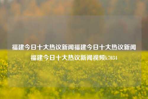 福建今日十大热议新闻福建今日十大热议新闻福建今日十大热议新闻视频k7034