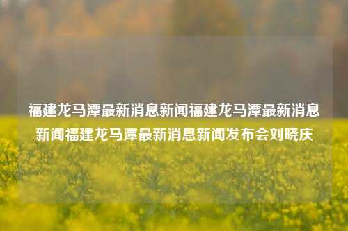 福建龙马潭最新消息新闻福建龙马潭最新消息新闻福建龙马潭最新消息新闻发布会刘晓庆