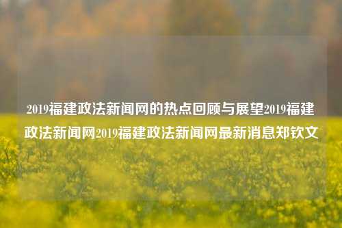 2019福建政法新闻网的热点回顾与展望2019福建政法新闻网2019福建政法新闻网最新消息郑钦文