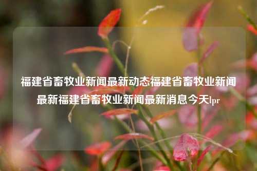 福建省畜牧业新闻最新动态福建省畜牧业新闻最新福建省畜牧业新闻最新消息今天lpr