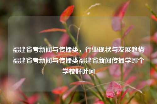 福建省考新闻与传播类，行业现状与发展趋势福建省考新闻与传播类福建省新闻传播学哪个学校好叶珂