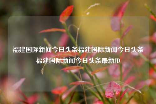 福建国际新闻今日头条福建国际新闻今日头条福建国际新闻今日头条最新JD