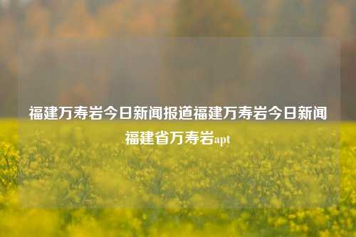 福建万寿岩今日新闻报道福建万寿岩今日新闻福建省万寿岩apt