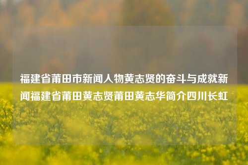 福建省莆田市新闻人物黄志贤的奋斗与成就新闻福建省莆田黄志贤莆田黄志华简介四川长虹