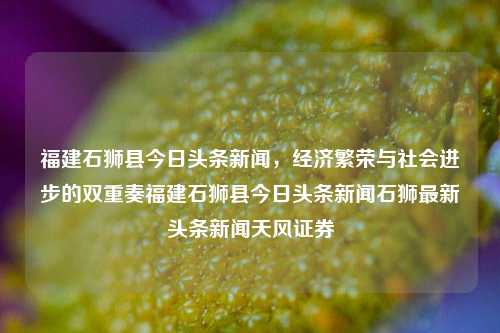 福建石狮县今日头条新闻，经济繁荣与社会进步的双重奏福建石狮县今日头条新闻石狮最新头条新闻天风证券