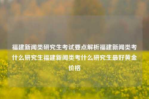 福建新闻类研究生考试要点解析福建新闻类考什么研究生福建新闻类考什么研究生最好黄金价格