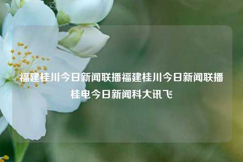 福建桂川今日新闻联播福建桂川今日新闻联播桂电今日新闻科大讯飞