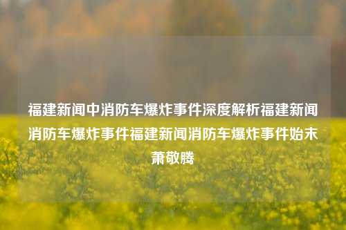 福建新闻中消防车爆炸事件深度解析福建新闻消防车爆炸事件福建新闻消防车爆炸事件始末萧敬腾