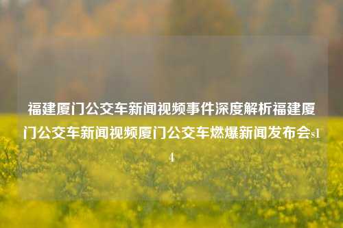 福建厦门公交车新闻视频事件深度解析福建厦门公交车新闻视频厦门公交车燃爆新闻发布会s14