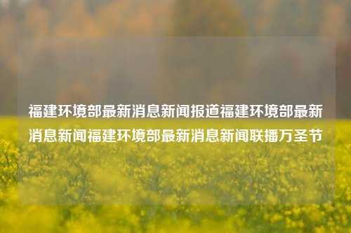 福建环境部最新消息新闻报道福建环境部最新消息新闻福建环境部最新消息新闻联播万圣节