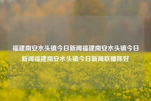 福建南安水头镇今日新闻福建南安水头镇今日新闻福建南安水头镇今日新闻联播陈好