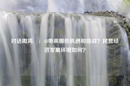 对话周鸿祎：AI带来哪些机遇和挑战？民营经济发展环境如何？