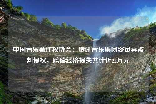 中国音乐著作权协会：腾讯音乐集团终审再被判侵权，赔偿经济损失共计近22万元