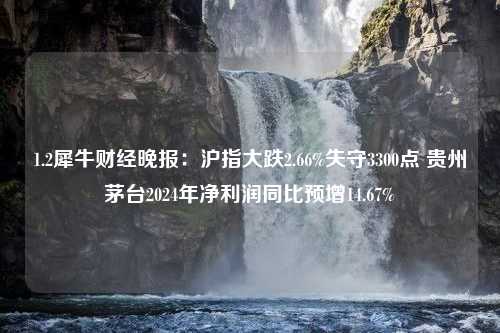 1.2犀牛财经晚报：沪指大跌2.66%失守3300点 贵州茅台2024年净利润同比预增14.67%