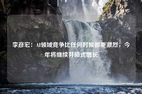 李彦宏：AI领域竞争比任何时候都更激烈，今年将继续井喷式增长