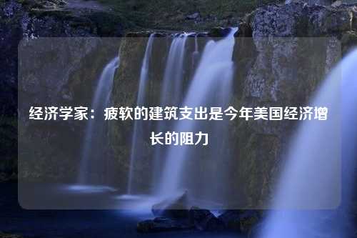 经济学家：疲软的建筑支出是今年美国经济增长的阻力