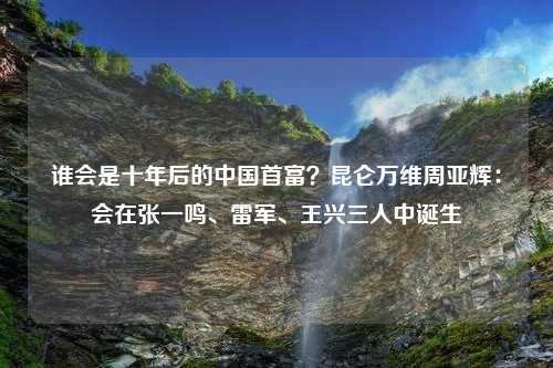 谁会是十年后的中国首富？昆仑万维周亚辉：会在张一鸣、雷军、王兴三人中诞生