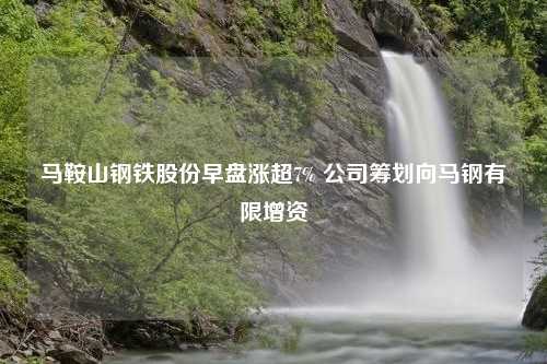 马鞍山钢铁股份早盘涨超7% 公司筹划向马钢有限增资