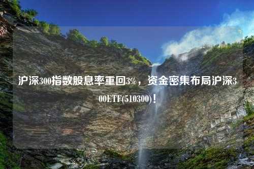 沪深300指数股息率重回3%，资金密集布局沪深300ETF(510300)！