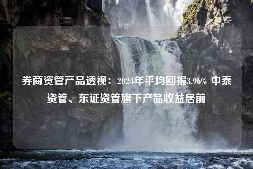 券商资管产品透视：2024年平均回报3.96% 中泰资管、东证资管旗下产品收益居前