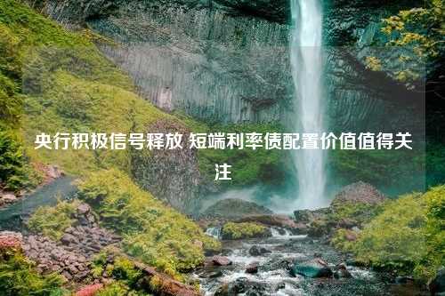 央行积极信号释放 短端利率债配置价值值得关注