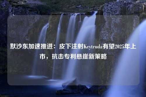 默沙东加速推进：皮下注射Keytruda有望2025年上市，抗击专利悬崖新策略